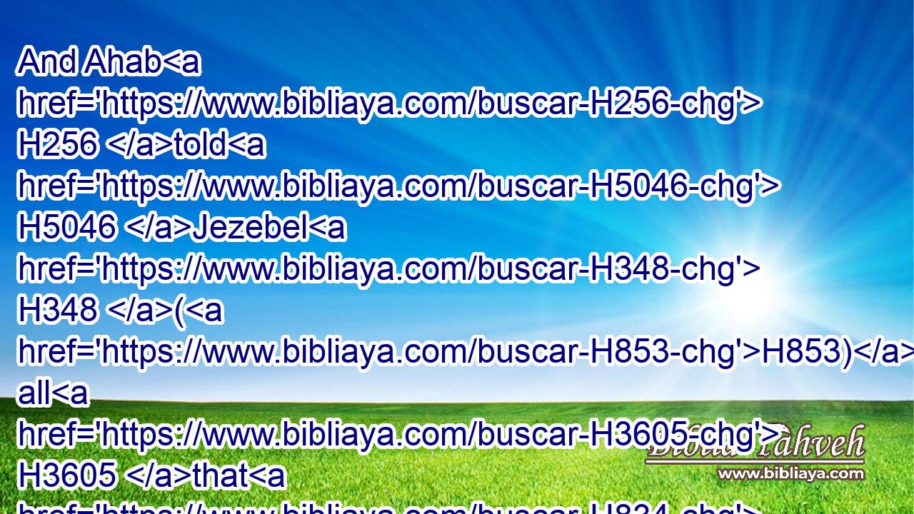 And Ahab H256 told H5046 Jezebel H348 (H853) all H3605 that H834 Elijah H452 had done, H6213 and withal H3605 how H834 he had slain H2026 (H853) all H3605 the prophets H5030 with the sword.H2719
