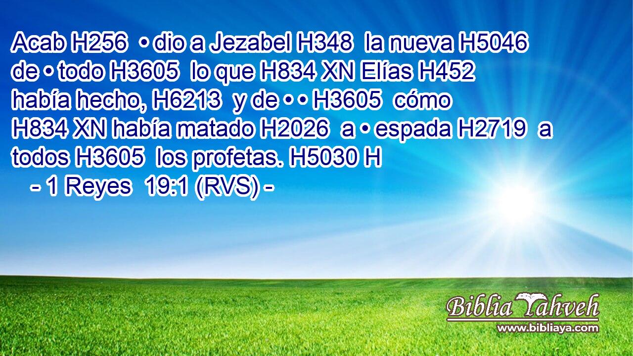Acab H256  • dio a Jezabel H348  la nueva H5046  de • todo H3605  lo que H834 XN Elías H452  había hecho, H6213  y de • • H3605  cómo H834 XN había matado H2026  a • espada H2719  a todos H3605  los profetas. H5030 H 
