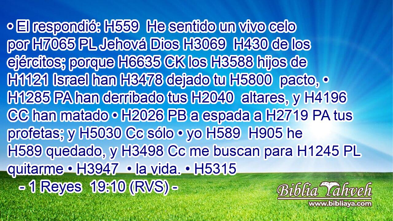 • El respondió: H559  He sentido un vivo celo por H7065 PL Jehová Dios H3069  H430 de los ejércitos; porque H6635 CK los H3588 hijos de H1121 Israel han H3478 dejado tu H5800  pacto, • H1285 PA han derribado tus H2040  altares, y H4196 CC han matado • H2026 PB a espada a H2719 PA tus profetas; y H5030 Cc sólo • yo H589  H905 he H589 quedado, y H3498 Cc me buscan para H1245 PL quitarme • H3947  • la vida. • H5315  
