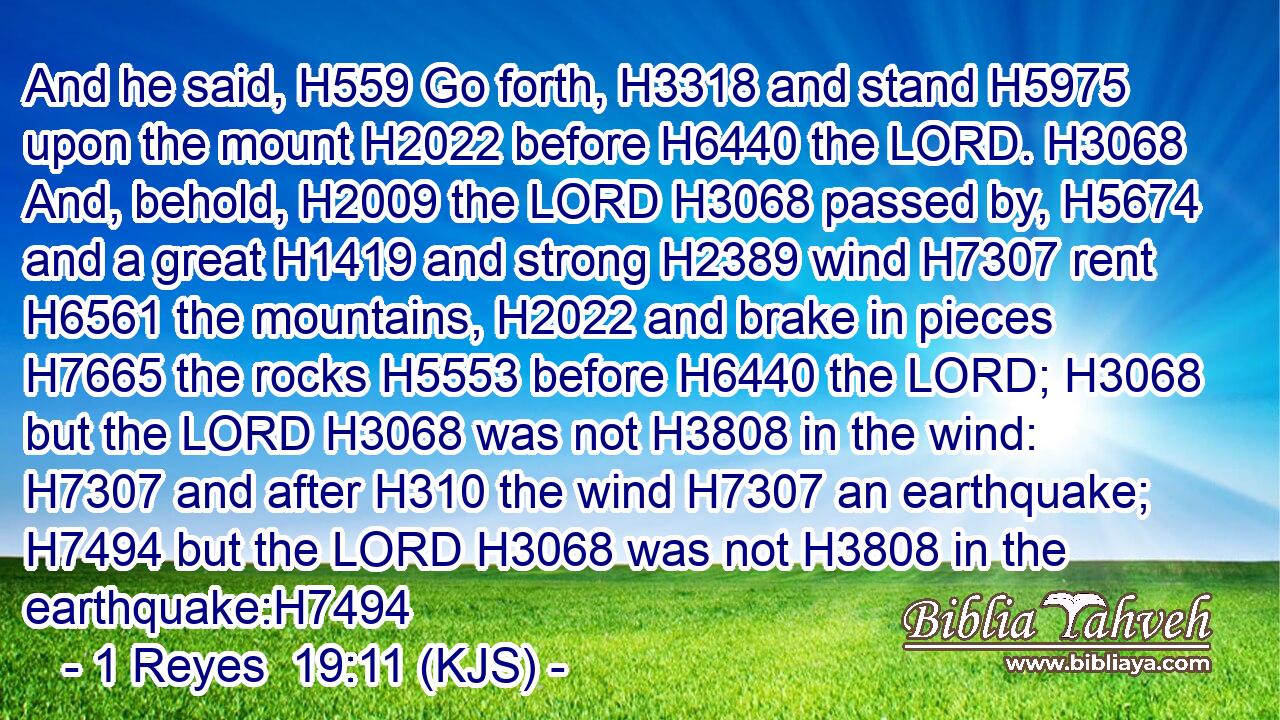 And he said, H559 Go forth, H3318 and stand H5975 upon the mount H2022 before H6440 the LORD. H3068 And, behold, H2009 the LORD H3068 passed by, H5674 and a great H1419 and strong H2389 wind H7307 rent H6561 the mountains, H2022 and brake in pieces H7665 the rocks H5553 before H6440 the LORD; H3068 but the LORD H3068 was not H3808 in the wind: H7307 and after H310 the wind H7307 an earthquake; H7494 but the LORD H3068 was not H3808 in the earthquake:H7494