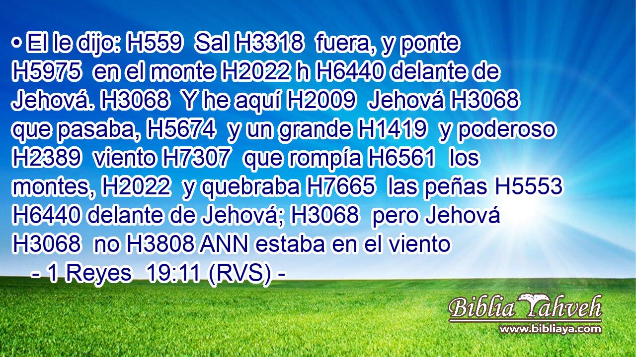 • El le dijo: H559  Sal H3318  fuera, y ponte H5975  en el monte H2022 h H6440 delante de Jehová. H3068  Y he aquí H2009  Jehová H3068  que pasaba, H5674  y un grande H1419  y poderoso H2389  viento H7307  que rompía H6561  los montes, H2022  y quebraba H7665  las peñas H5553  H6440 delante de Jehová; H3068  pero Jehová H3068  no H3808 ANN estaba en el viento