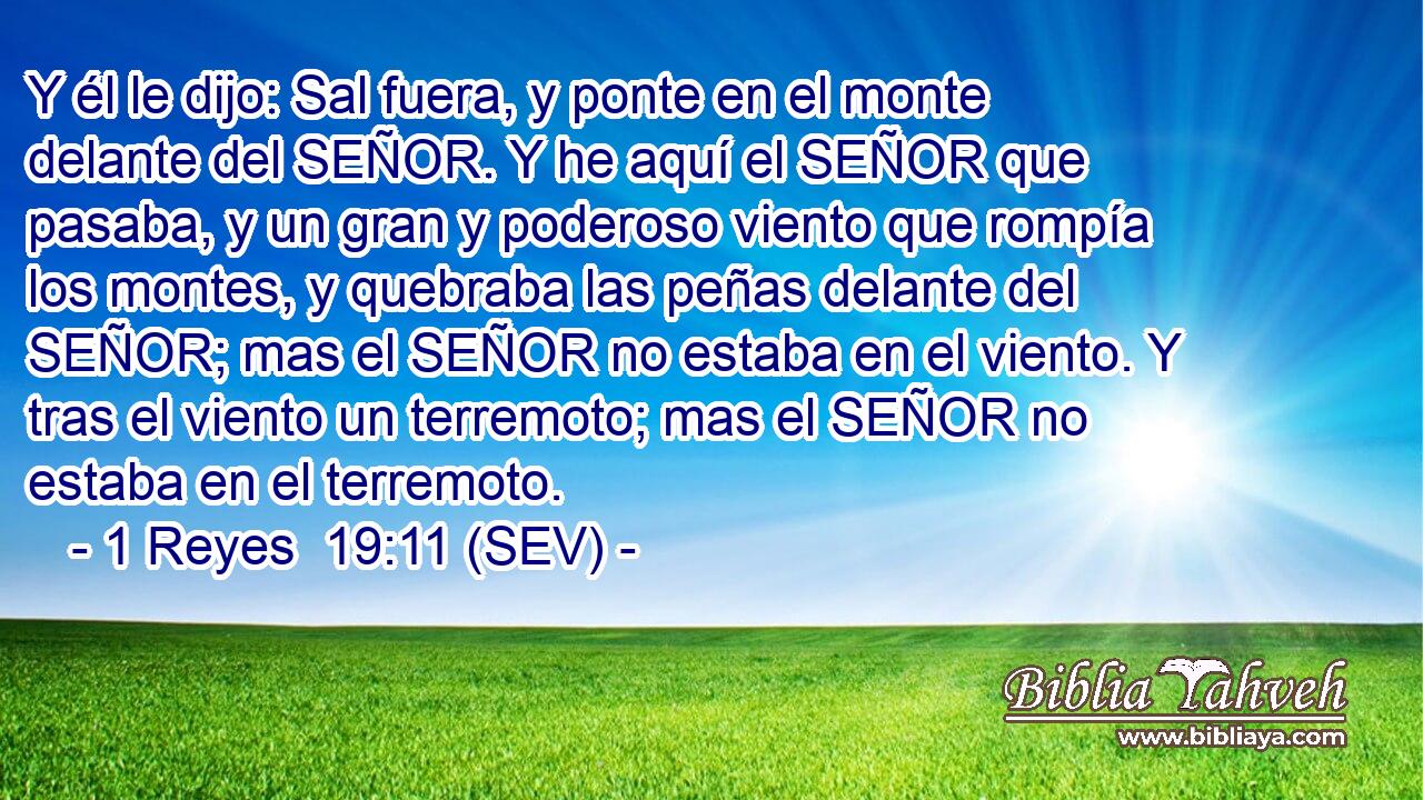 Y él le dijo: Sal fuera, y ponte en el monte delante del SEÑOR. Y he aquí el SEÑOR que pasaba, y un gran y poderoso viento que rompía los montes, y quebraba las peñas delante del SEÑOR; mas el SEÑOR no estaba en el viento. Y tras el viento un terremoto; mas el SEÑOR no estaba en el terremoto.