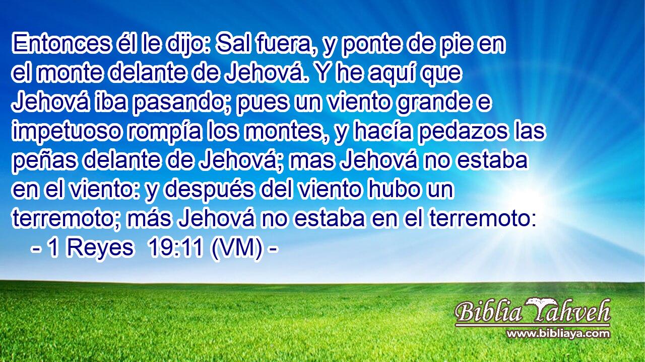  Entonces él le dijo: Sal fuera, y ponte de pie en el monte delante de Jehová. Y he aquí que Jehová iba pasando; pues un viento grande e impetuoso rompía los montes, y hacía pedazos las peñas delante de Jehová; mas Jehová no estaba en el viento: y después del viento hubo un terremoto; más Jehová no estaba en el terremoto: 