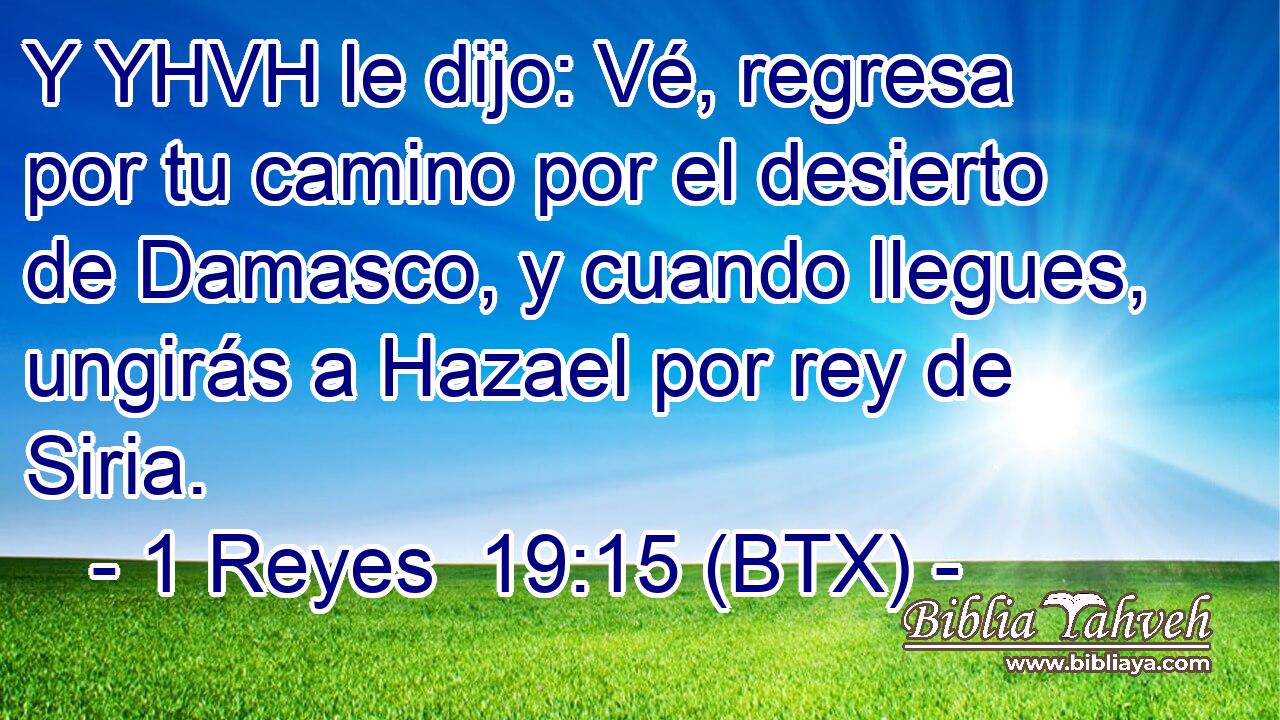 Y YHVH le dijo: Vé, regresa por tu camino por el desierto de Damasco, y cuando llegues, ungirás a Hazael por rey de Siria.