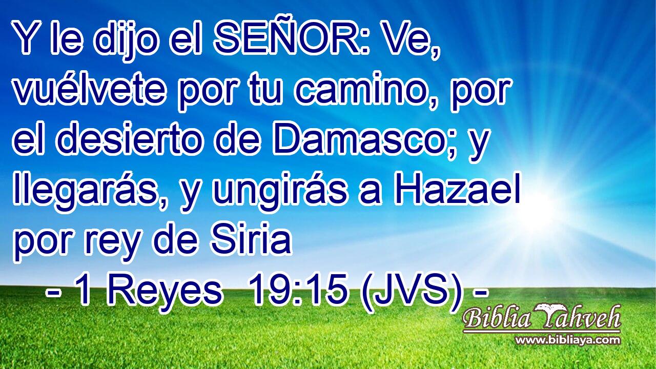 Y le dijo el SEÑOR: Ve, vuélvete por tu camino, por el desierto de Damasco; y llegarás, y ungirás a Hazael por rey de Siria