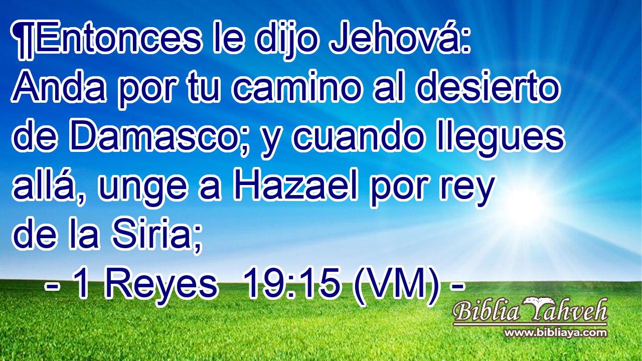  ¶Entonces le dijo Jehová: Anda por tu camino al desierto de Damasco; y cuando llegues allá, unge a Hazael por rey de la Siria; 