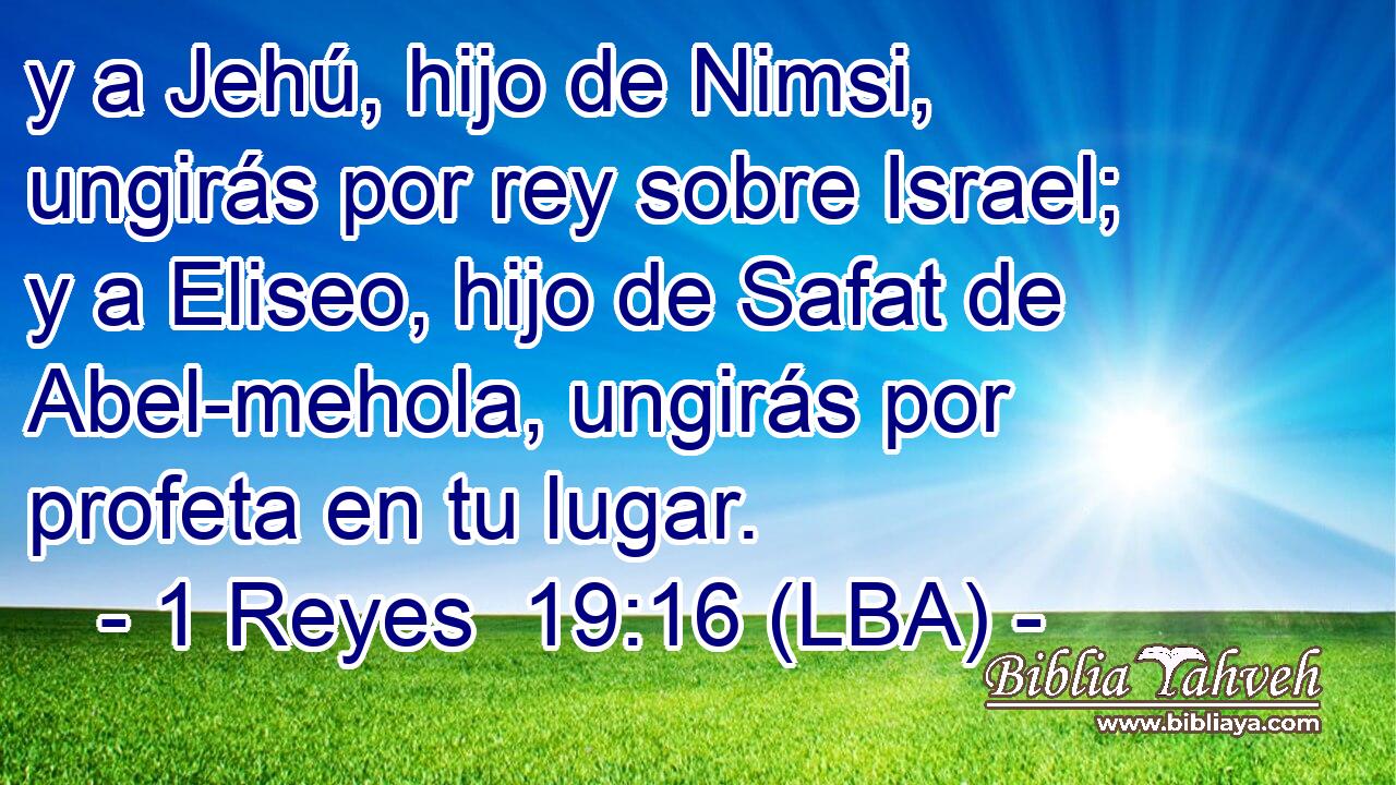 y a Jehú, hijo de Nimsi, ungirás por rey sobre Israel; y a Eliseo, hijo de Safat de Abel-mehola, ungirás por profeta en tu lugar.