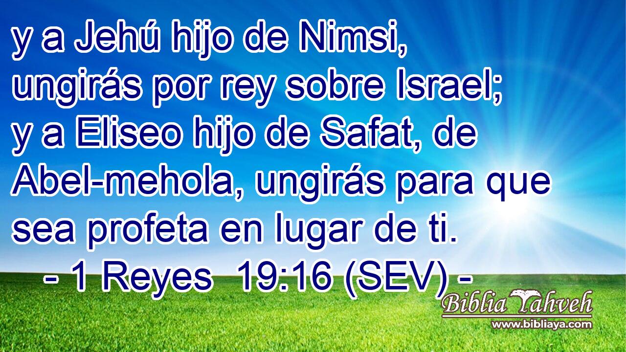 y a Jehú hijo de Nimsi, ungirás por rey sobre Israel; y a Eliseo hijo de Safat, de Abel-mehola, ungirás para que sea profeta en lugar de ti.