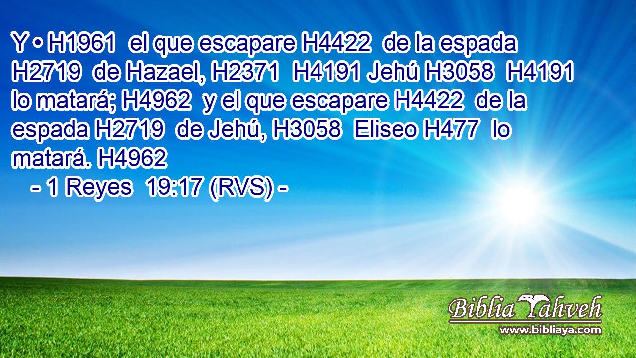 Y • H1961  el que escapare H4422  de la espada H2719  de Hazael, H2371  H4191 Jehú H3058  H4191 lo matará; H4962  y el que escapare H4422  de la espada H2719  de Jehú, H3058  Eliseo H477  lo matará. H4962  