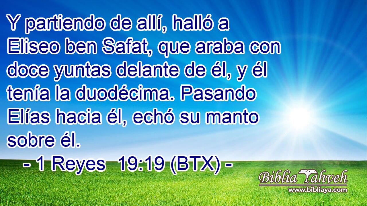 Y partiendo de allí, halló a Eliseo ben Safat, que araba con doce yuntas delante de él, y él tenía la duodécima. Pasando Elías hacia él, echó su manto sobre él.