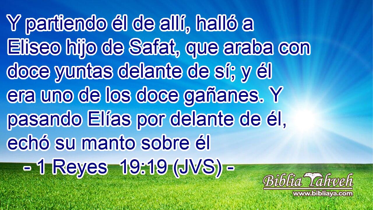Y partiendo él de allí, halló a Eliseo hijo de Safat, que araba con doce yuntas delante de sí; y él era uno de los doce gañanes. Y pasando Elías por delante de él, echó su manto sobre él
