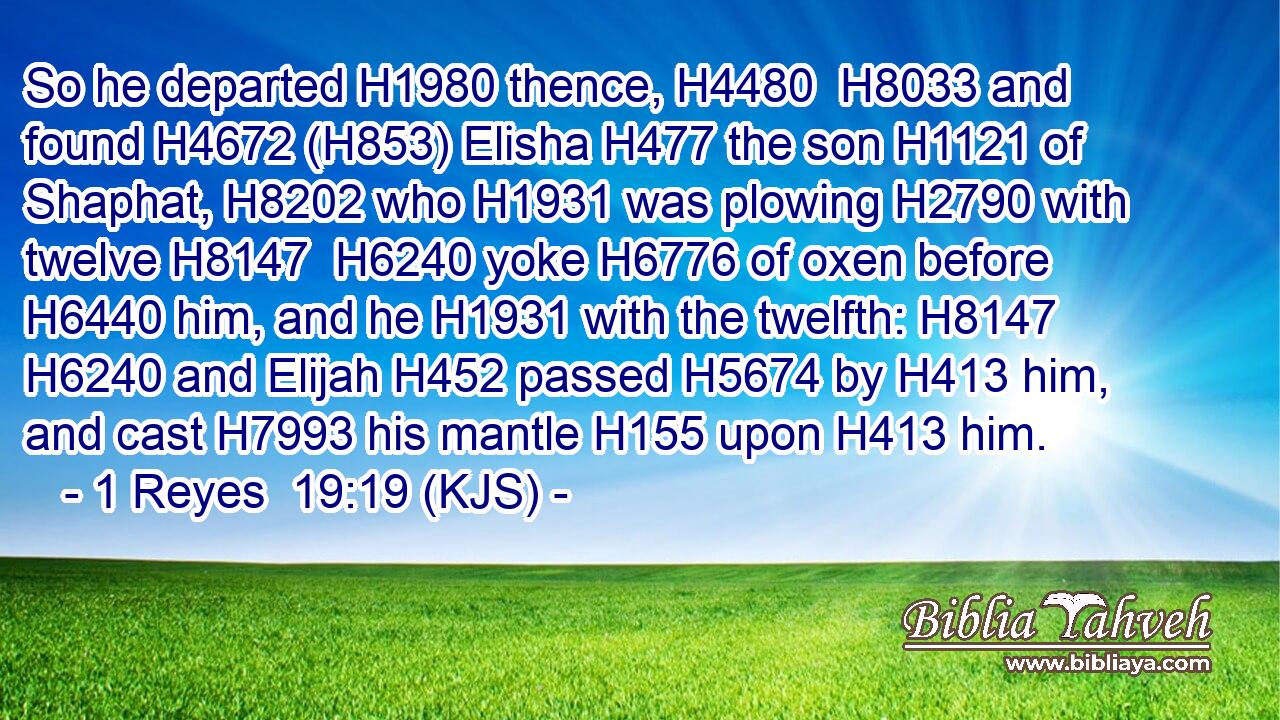 So he departed H1980 thence, H4480  H8033 and found H4672 (H853) Elisha H477 the son H1121 of Shaphat, H8202 who H1931 was plowing H2790 with twelve H8147  H6240 yoke H6776 of oxen before H6440 him, and he H1931 with the twelfth: H8147  H6240 and Elijah H452 passed H5674 by H413 him, and cast H7993 his mantle H155 upon H413 him.