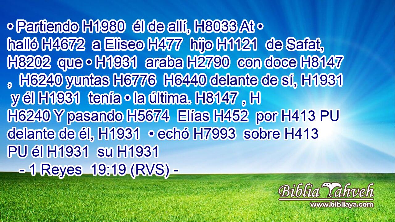 • Partiendo H1980  él de allí, H8033 At • halló H4672  a Eliseo H477  hijo H1121  de Safat, H8202  que • H1931  araba H2790  con doce H8147 ,  H6240 yuntas H6776  H6440 delante de sí, H1931  y él H1931  tenía • la última. H8147 , H H6240 Y pasando H5674  Elías H452  por H413 PU delante de él, H1931  • echó H7993  sobre H413 PU él H1931  su H1931