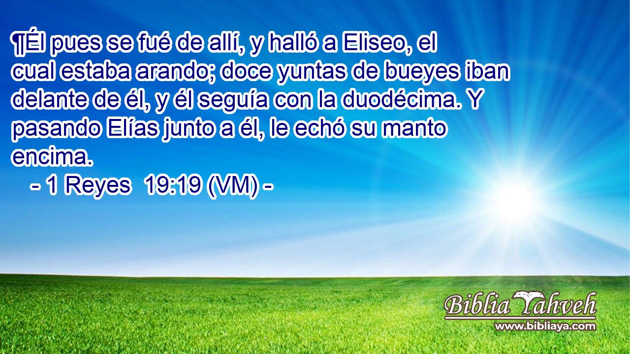  ¶Él pues se fué de allí, y halló a Eliseo, el cual estaba arando; doce yuntas de bueyes iban delante de él, y él seguía con la duodécima. Y pasando Elías junto a él, le echó su manto encima. 