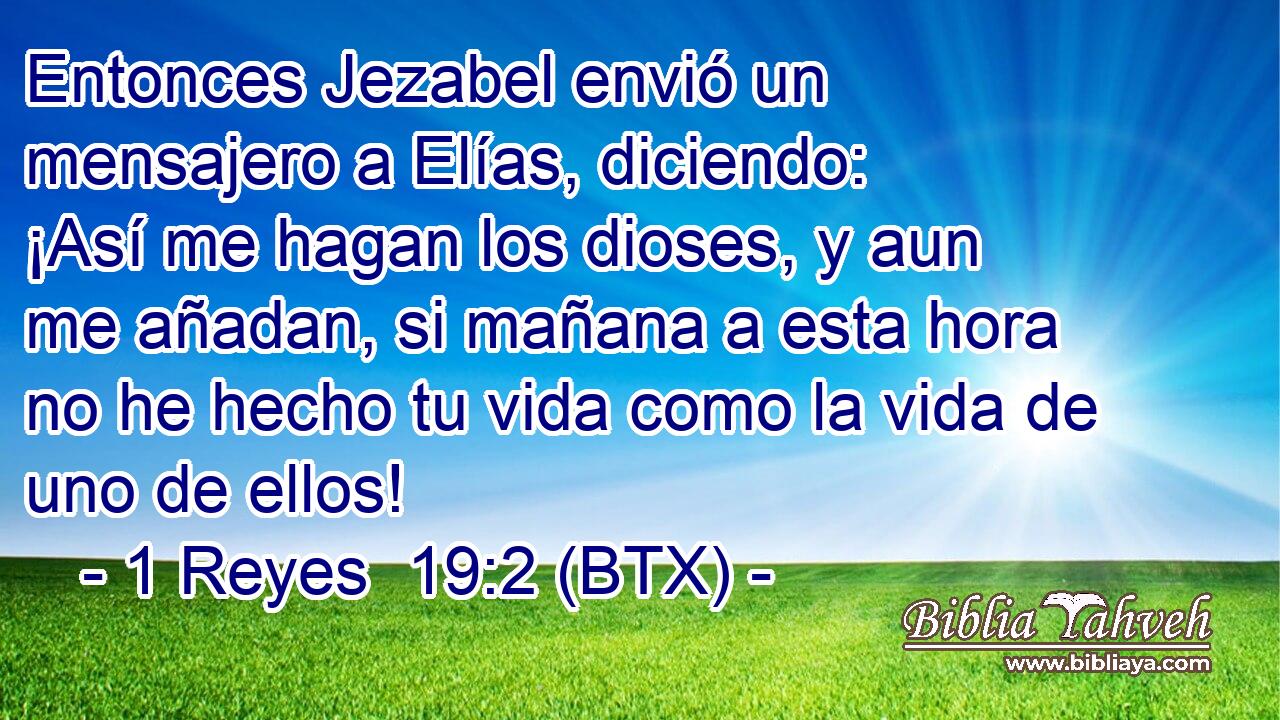 Entonces Jezabel envió un mensajero a Elías, diciendo: ¡Así me hagan los dioses, y aun me añadan, si mañana a esta hora no he hecho tu vida como la vida de uno de ellos!