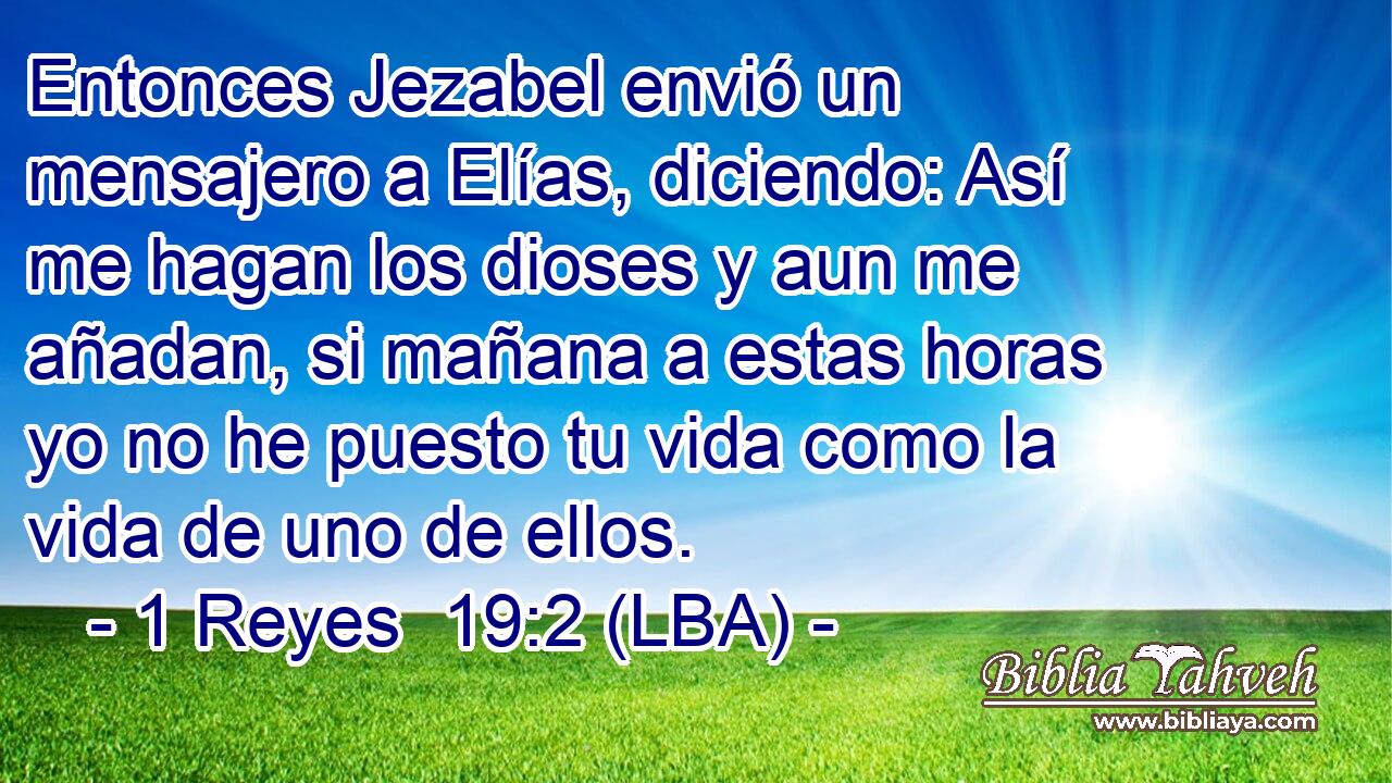 Entonces Jezabel envió un mensajero a Elías, diciendo: Así me hagan los dioses y aun me añadan, si mañana a estas horas yo no he puesto tu vida como la vida de uno de ellos.