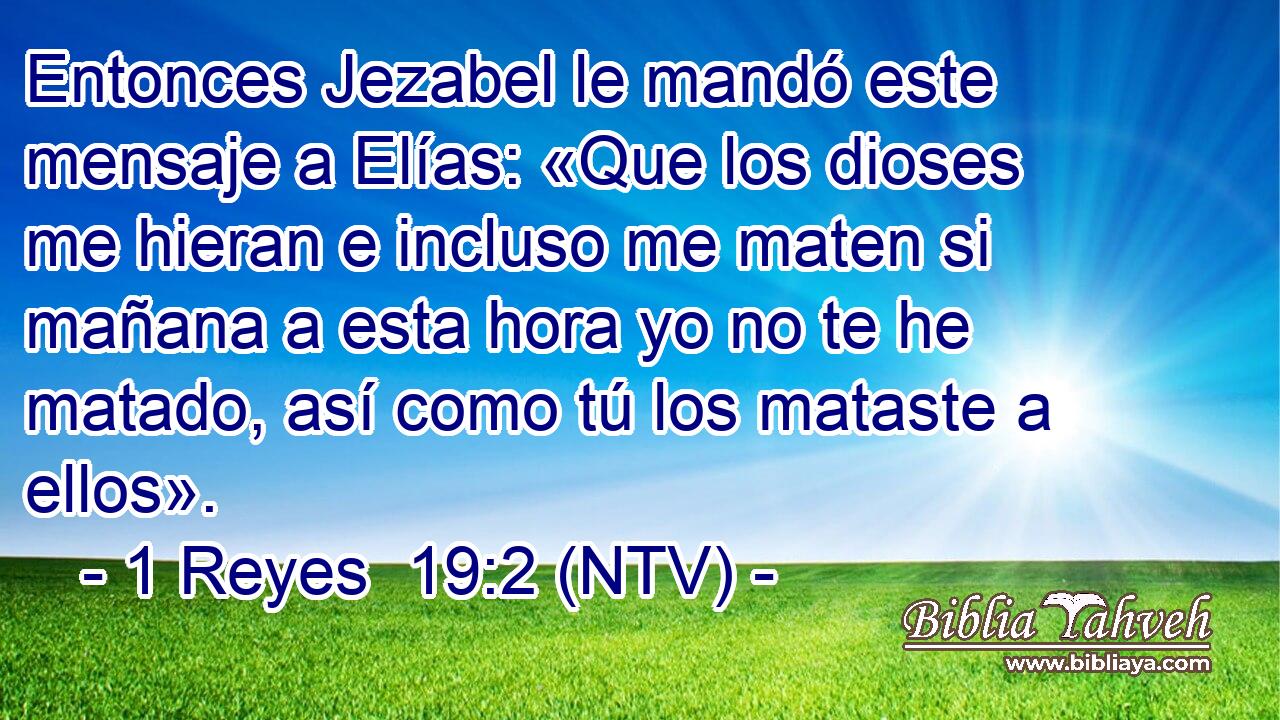 Entonces Jezabel le mandó este mensaje a Elías: «Que los dioses me hieran e incluso me maten si mañana a esta hora yo no te he matado, así como tú los mataste a ellos».