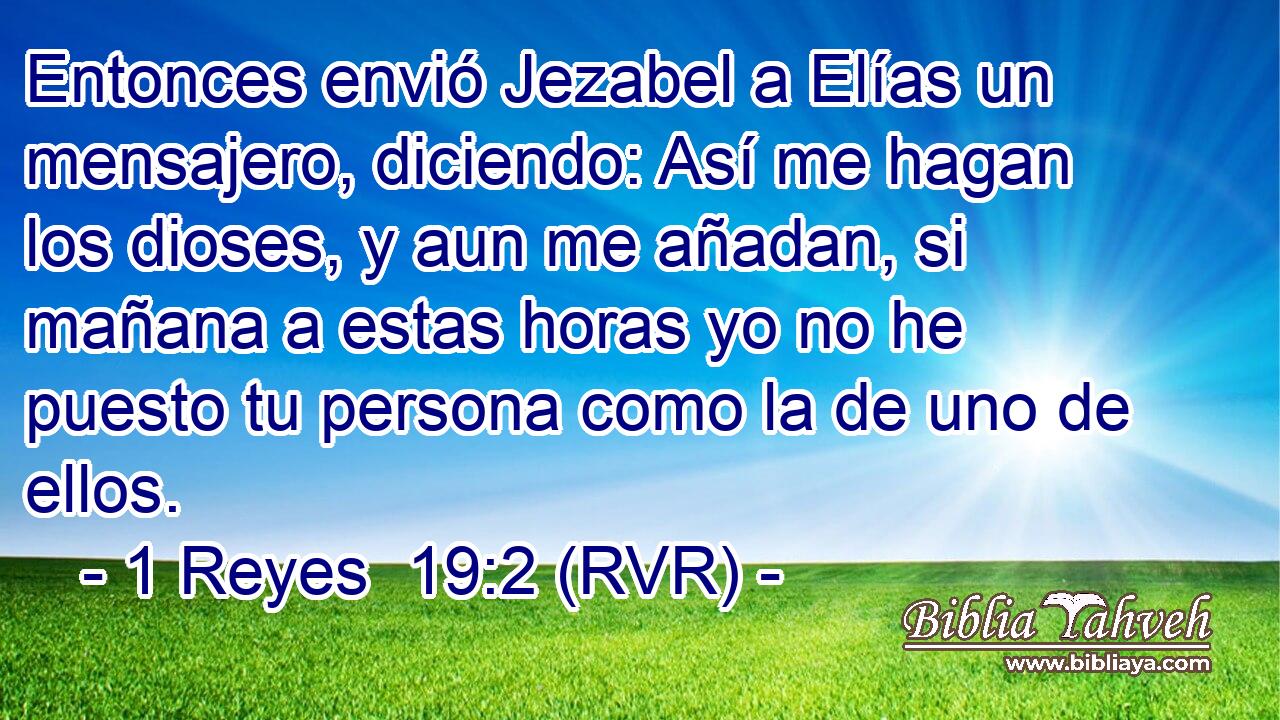 Entonces envió Jezabel a Elías un mensajero, diciendo: Así me hagan los dioses, y aun me añadan, si mañana a estas horas yo no he puesto tu persona como la de uno de ellos.
