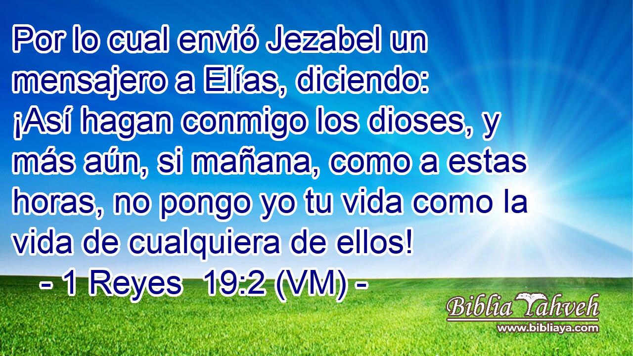  Por lo cual envió Jezabel un mensajero a Elías, diciendo: ¡Así hagan conmigo los dioses, y más aún, si mañana, como a estas horas, no pongo yo tu vida como la vida de cualquiera de ellos! 