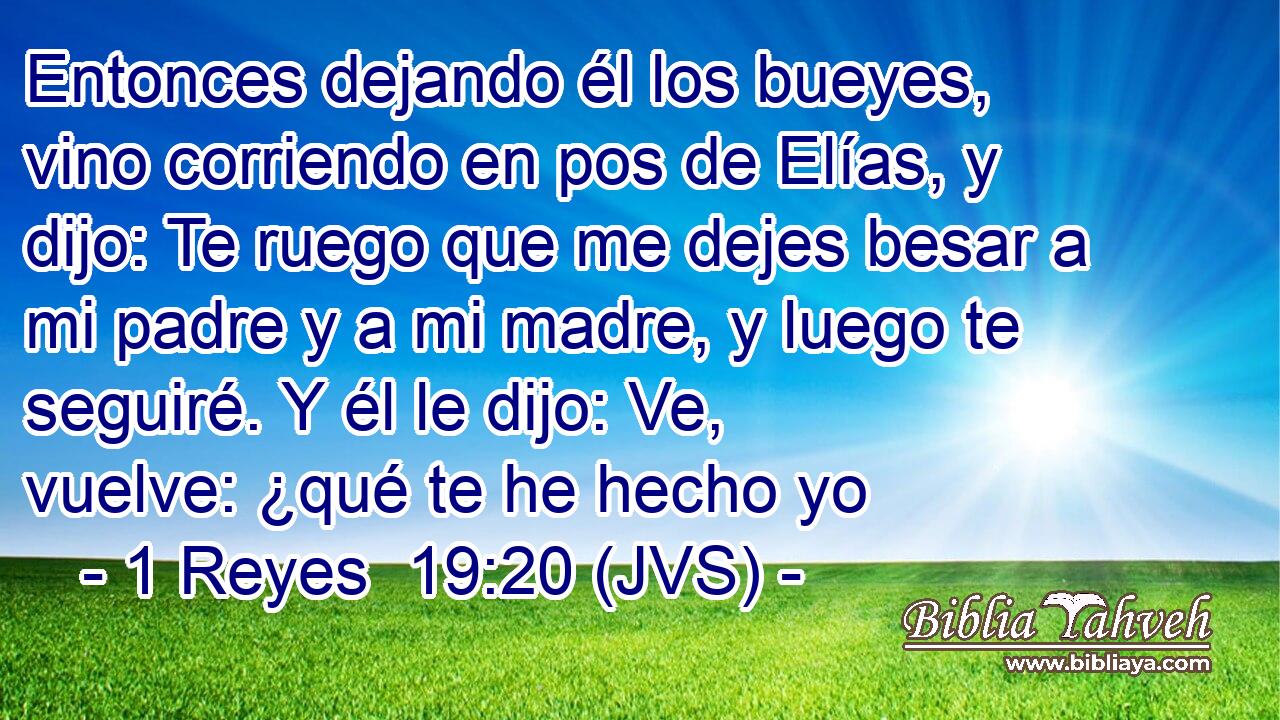 Entonces dejando él los bueyes, vino corriendo en pos de Elías, y dijo: Te ruego que me dejes besar a mi padre y a mi madre, y luego te seguiré. Y él le dijo: Ve, vuelve: ¿qué te he hecho yo