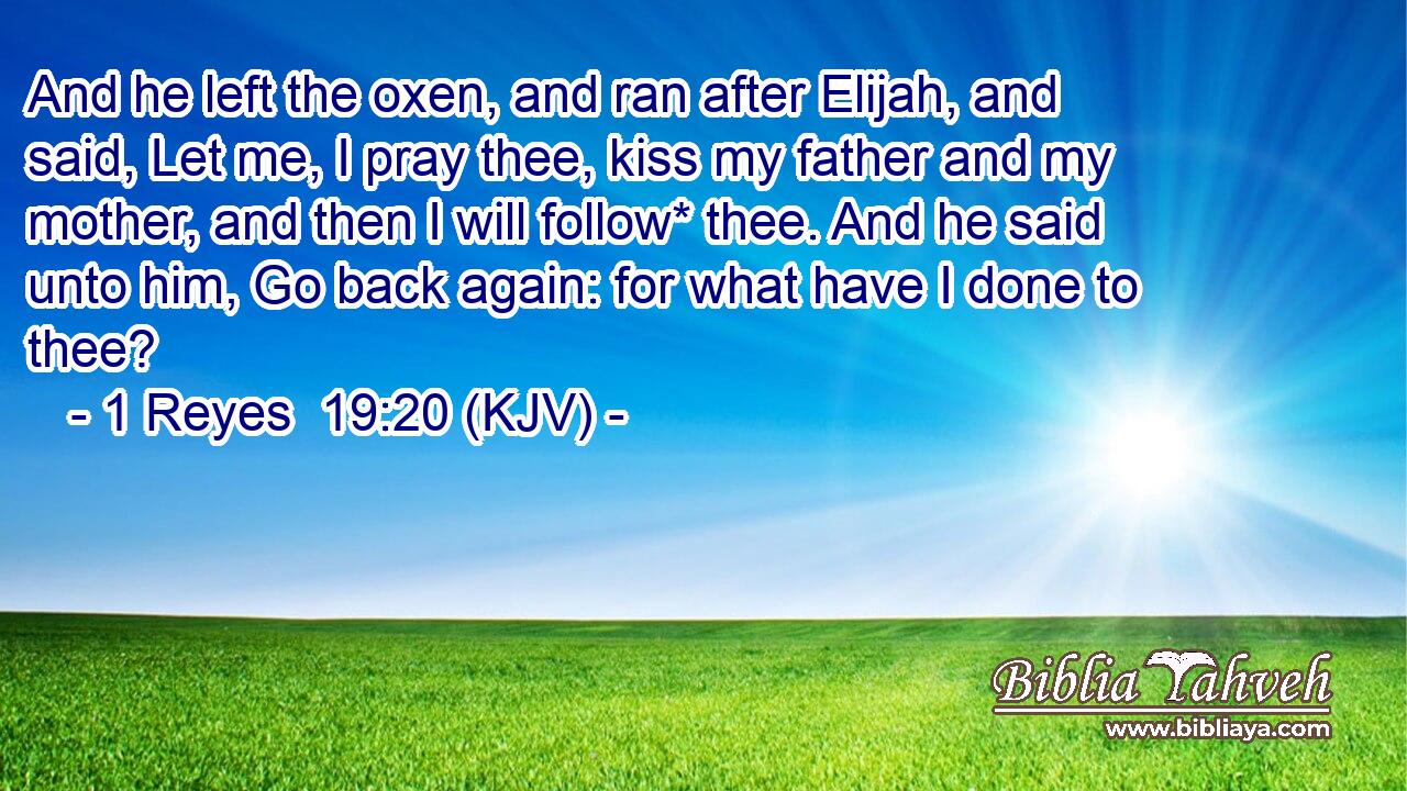 And he left the oxen, and ran after Elijah, and said, Let me, I pray thee, kiss my father and my mother, and then I will follow* thee. And he said unto him, Go back again: for what have I done to thee?
