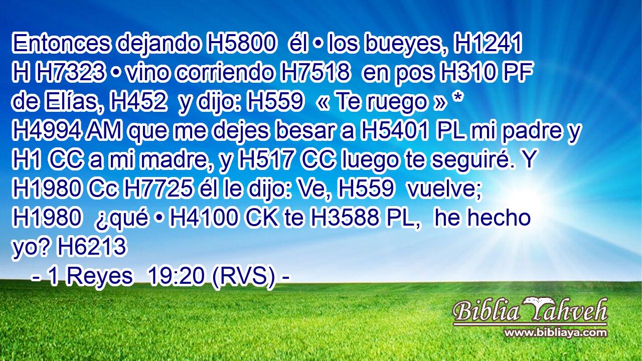 Entonces dejando H5800  él • los bueyes, H1241 H H7323 • vino corriendo H7518  en pos H310 PF de Elías, H452  y dijo: H559  « Te ruego » * H4994 AM que me dejes besar a H5401 PL mi padre y H1 CC a mi madre, y H517 CC luego te seguiré. Y H1980 Cc H7725 él le dijo: Ve, H559  vuelve; H1980  ¿qué • H4100 CK te H3588 PL,  he hecho yo? H6213 