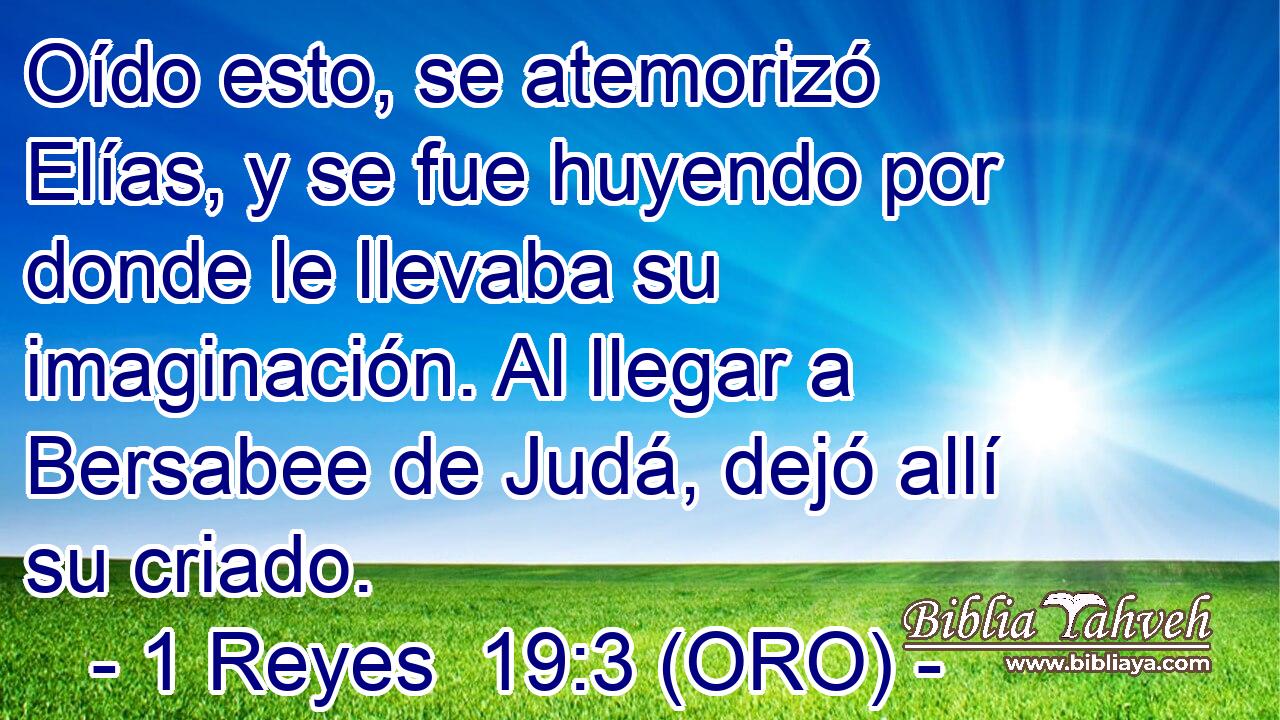  Oído esto, se atemorizó Elías, y se fue huyendo por donde le llevaba su imaginación. Al llegar a Bersabee de Judá, dejó allí su criado. 