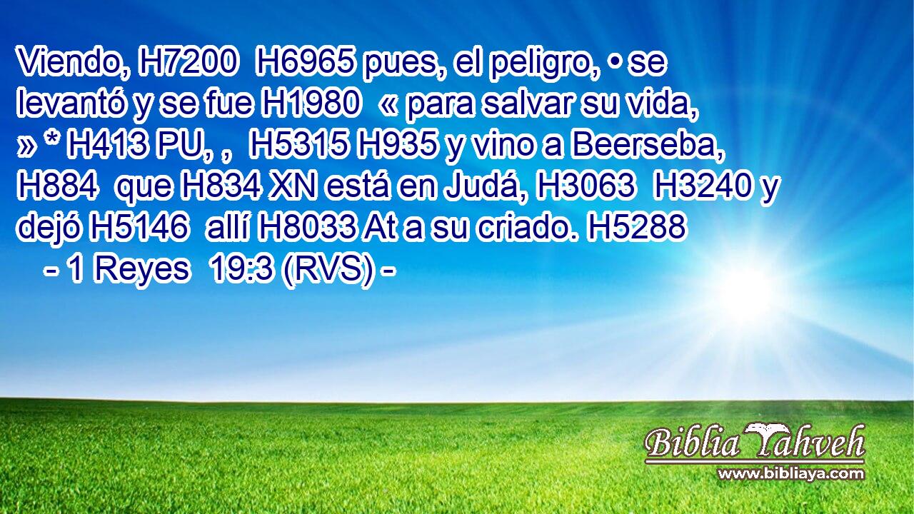 Viendo, H7200  H6965 pues, el peligro, • se levantó y se fue H1980  « para salvar su vida, » * H413 PU, ,  H5315 H935 y vino a Beerseba, H884  que H834 XN está en Judá, H3063  H3240 y dejó H5146  allí H8033 At a su criado. H5288  