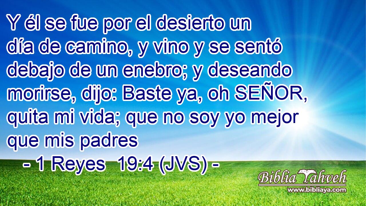 Y él se fue por el desierto un día de camino, y vino y se sentó debajo de un enebro; y deseando morirse, dijo: Baste ya, oh SEÑOR, quita mi vida; que no soy yo mejor que mis padres