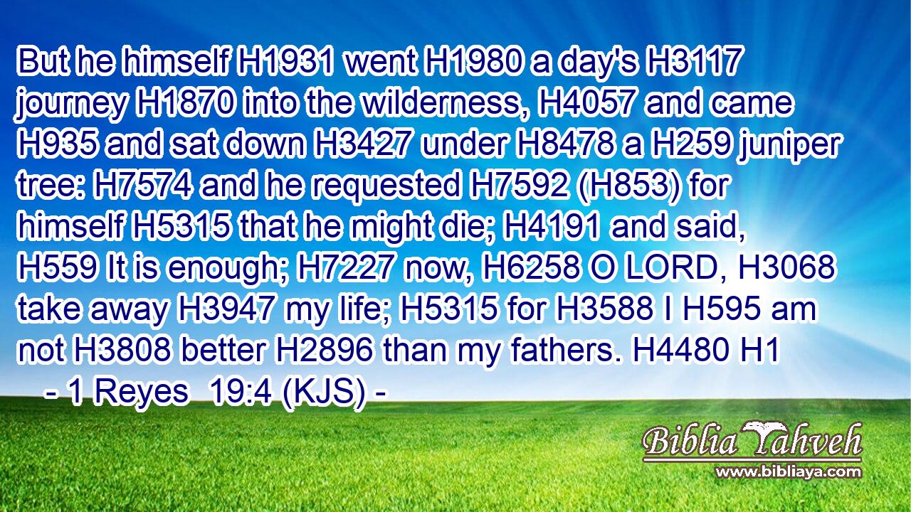 But he himself H1931 went H1980 a day's H3117 journey H1870 into the wilderness, H4057 and came H935 and sat down H3427 under H8478 a H259 juniper tree: H7574 and he requested H7592 (H853) for himself H5315 that he might die; H4191 and said, H559 It is enough; H7227 now, H6258 O LORD, H3068 take away H3947 my life; H5315 for H3588 I H595 am not H3808 better H2896 than my fathers. H4480 H1
