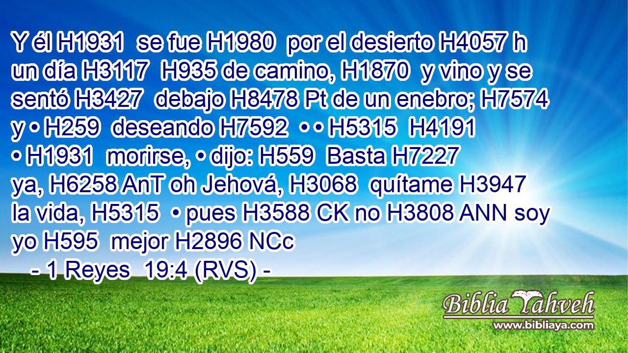 Y él H1931  se fue H1980  por el desierto H4057 h un día H3117  H935 de camino, H1870  y vino y se sentó H3427  debajo H8478 Pt de un enebro; H7574  y • H259  deseando H7592  • • H5315  H4191 • H1931  morirse, • dijo: H559  Basta H7227  ya, H6258 AnT oh Jehová, H3068  quítame H3947  la vida, H5315  • pues H3588 CK no H3808 ANN soy yo H595  mejor H2896 NCc