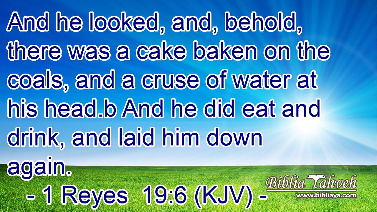And he looked, and, behold, there was a cake baken on the coals, and a cruse of water at his head.b And he did eat and drink, and laid him down again.