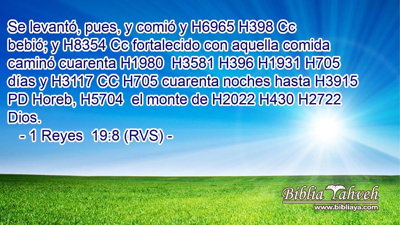 Se levantó, pues, y comió y H6965 H398 Cc bebió; y H8354 Cc fortalecido con aquella comida caminó cuarenta H1980  H3581 H396 H1931 H705 días y H3117 CC H705 cuarenta noches hasta H3915 PD Horeb, H5704  el monte de H2022 H430 H2722 Dios. 