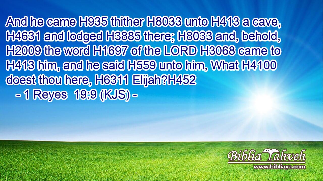 And he came H935 thither H8033 unto H413 a cave, H4631 and lodged H3885 there; H8033 and, behold, H2009 the word H1697 of the LORD H3068 came to H413 him, and he said H559 unto him, What H4100 doest thou here, H6311 Elijah?H452