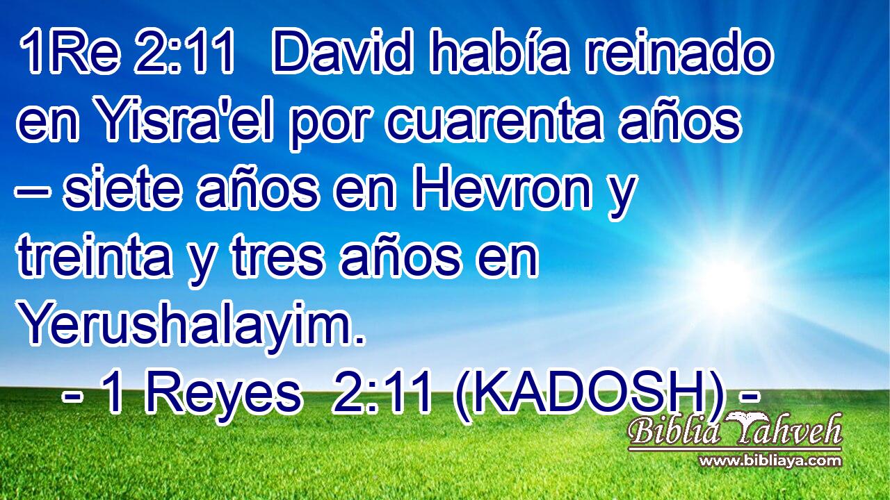 David había reinado en Yisra'el por cuarenta años – siete años en Hevron y treinta y tres años en Yerushalayim. 
