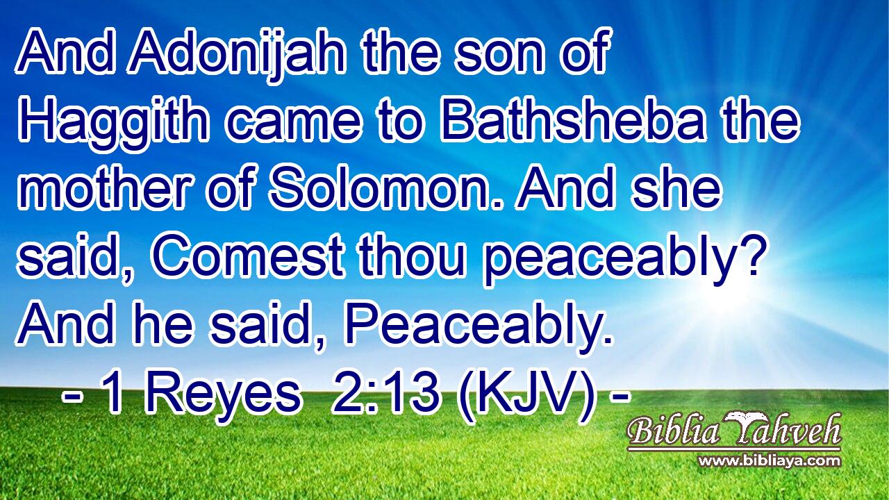 And Adonijah the son of Haggith came to Bathsheba the mother of Solomon. And she said, Comest thou peaceably? And he said, Peaceably.