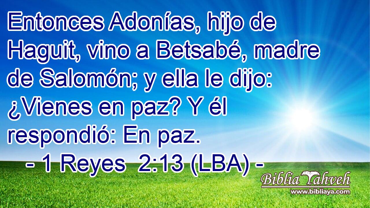Entonces Adonías, hijo de Haguit, vino a Betsabé, madre de Salomón; y ella le dijo: ¿Vienes en paz? Y él respondió: En paz.
