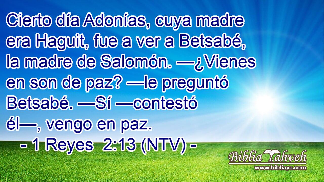 Cierto día Adonías, cuya madre era Haguit, fue a ver a Betsabé, la madre de Salomón. —¿Vienes en son de paz? —le preguntó Betsabé. —Sí —contestó él—, vengo en paz.