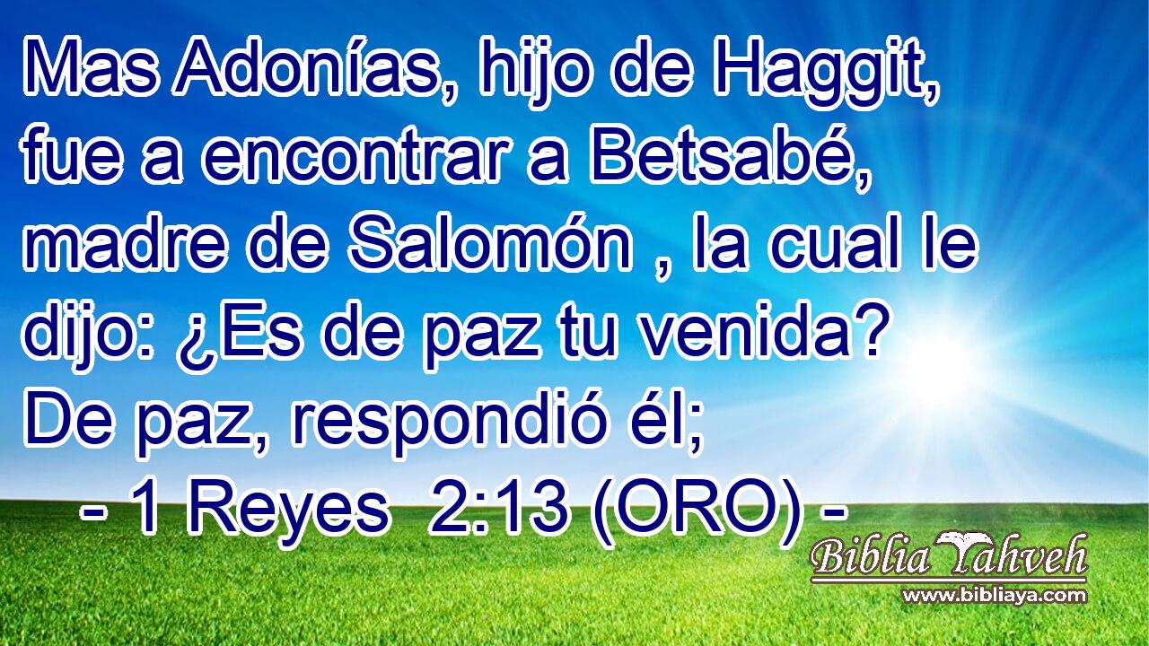  Mas Adonías, hijo de Haggit, fue a encontrar a Betsabé, madre de Salomón , la cual le dijo: ¿Es de paz tu venida? De paz, respondió él; 