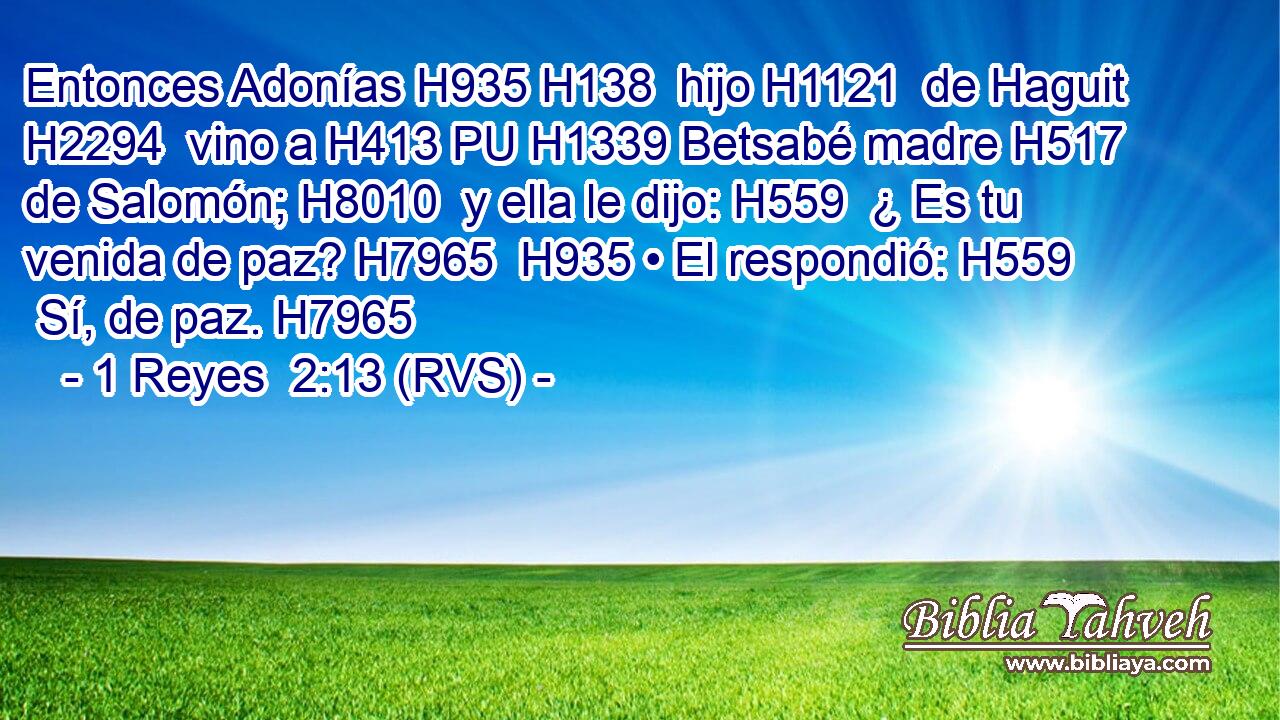 Entonces Adonías H935 H138  hijo H1121  de Haguit H2294  vino a H413 PU H1339 Betsabé madre H517  de Salomón; H8010  y ella le dijo: H559  ¿ Es tu venida de paz? H7965  H935 • El respondió: H559  Sí, de paz. H7965  