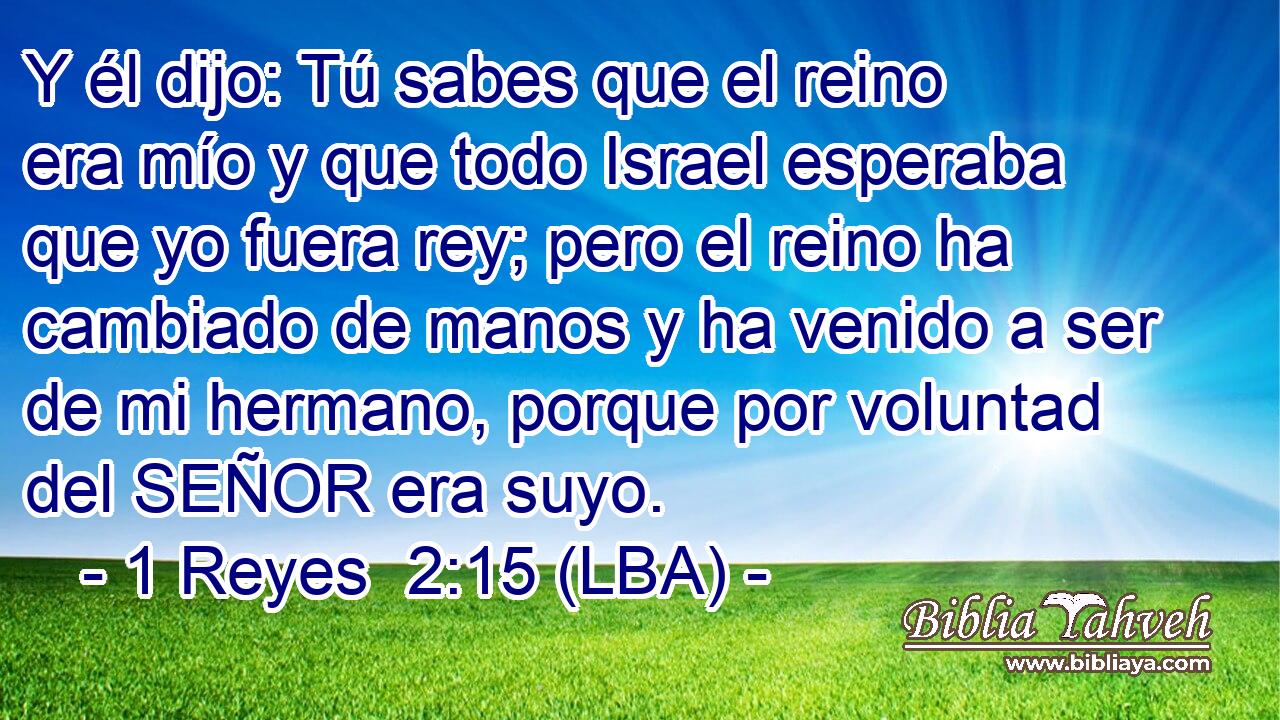 Y él dijo: Tú sabes que el reino era mío y que todo Israel esperaba que yo fuera rey; pero el reino ha cambiado de manos y ha venido a ser de mi hermano, porque por voluntad del SEÑOR era suyo.