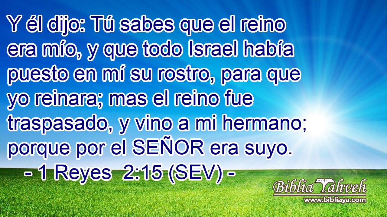 Y él dijo: Tú sabes que el reino era mío, y que todo Israel había puesto en mí su rostro, para que yo reinara; mas el reino fue traspasado, y vino a mi hermano; porque por el SEÑOR era suyo.