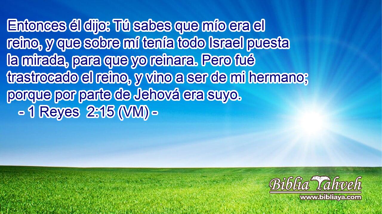  Entonces él dijo: Tú sabes que mío era el reino, y que sobre mí tenía todo Israel puesta la mirada, para que yo reinara. Pero fué trastrocado el reino, y vino a ser de mi hermano; porque por parte de Jehová era suyo. 