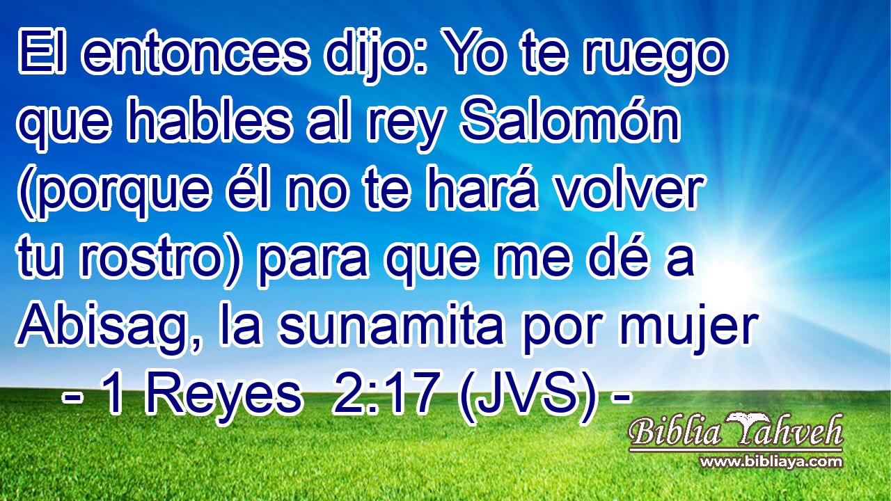 El entonces dijo: Yo te ruego que hables al rey Salomón (porque él no te hará volver tu rostro) para que me dé a Abisag, la sunamita por mujer