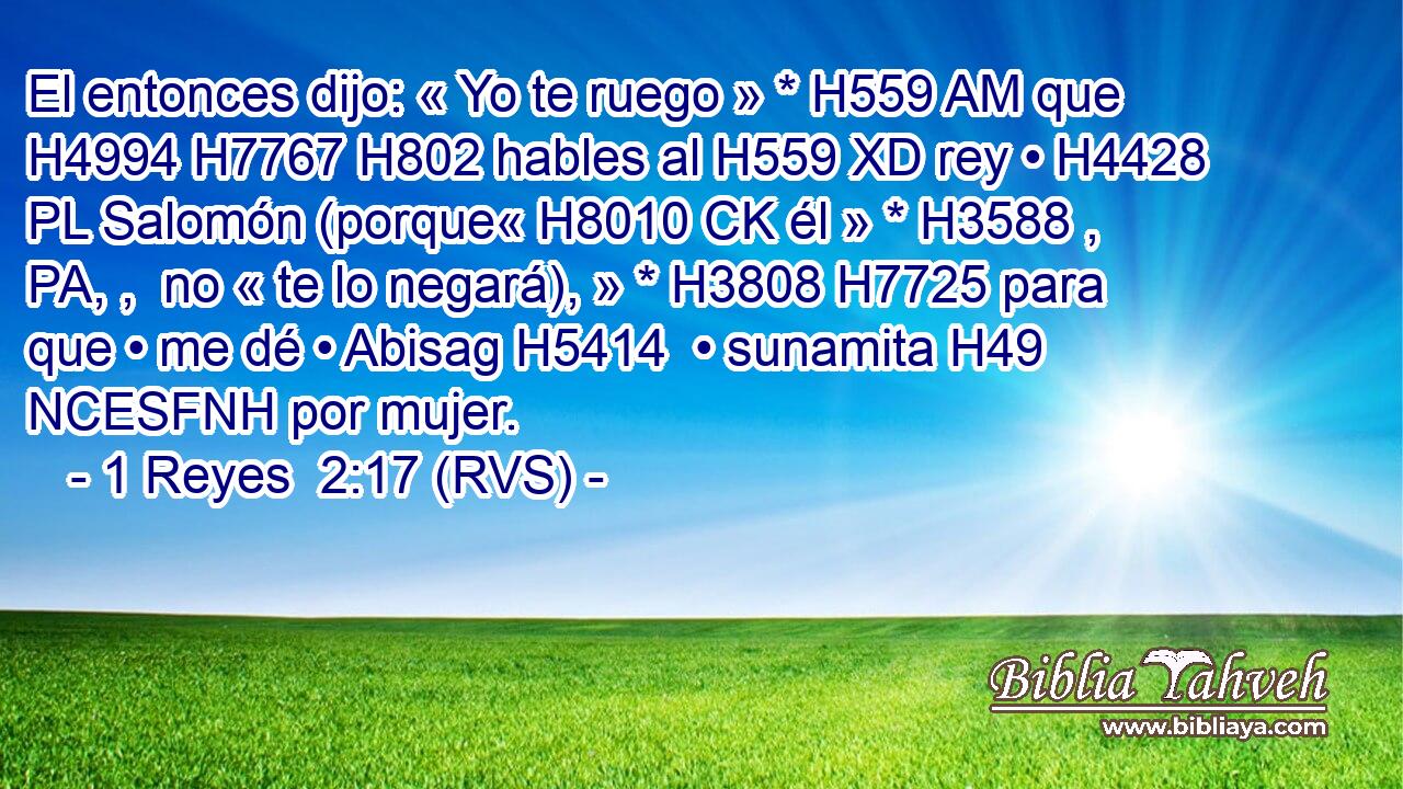 El entonces dijo: « Yo te ruego » * H559 AM que H4994 H7767 H802 hables al H559 XD rey • H4428 PL Salomón (porque« H8010 CK él » * H3588 , PA, ,  no « te lo negará), » * H3808 H7725 para que • me dé • Abisag H5414  • sunamita H49 NCESFNH por mujer. 
