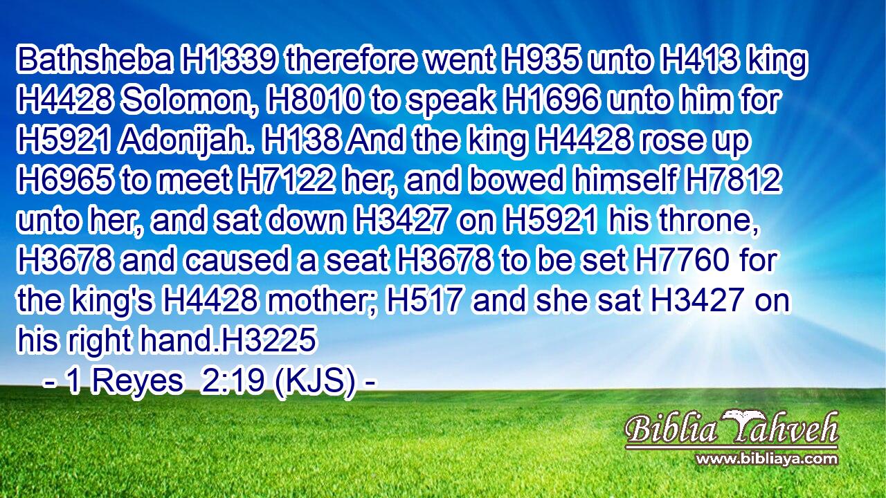 Bathsheba H1339 therefore went H935 unto H413 king H4428 Solomon, H8010 to speak H1696 unto him for H5921 Adonijah. H138 And the king H4428 rose up H6965 to meet H7122 her, and bowed himself H7812 unto her, and sat down H3427 on H5921 his throne, H3678 and caused a seat H3678 to be set H7760 for the king's H4428 mother; H517 and she sat H3427 on his right hand.H3225