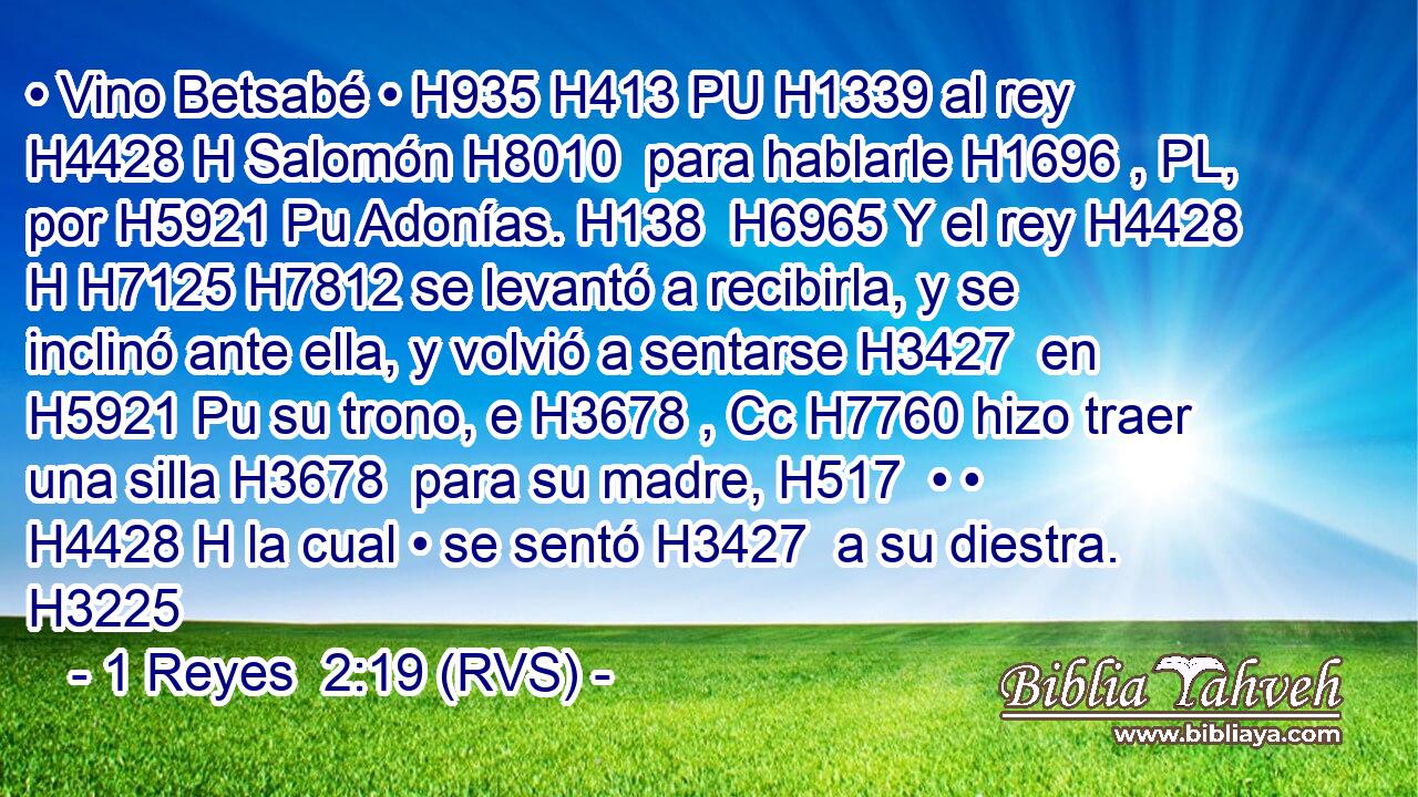 • Vino Betsabé • H935 H413 PU H1339 al rey H4428 H Salomón H8010  para hablarle H1696 , PL,  por H5921 Pu Adonías. H138  H6965 Y el rey H4428 H H7125 H7812 se levantó a recibirla, y se inclinó ante ella, y volvió a sentarse H3427  en H5921 Pu su trono, e H3678 , Cc H7760 hizo traer una silla H3678  para su madre, H517  • • H4428 H la cual • se sentó H3427  a su diestra. H3225  