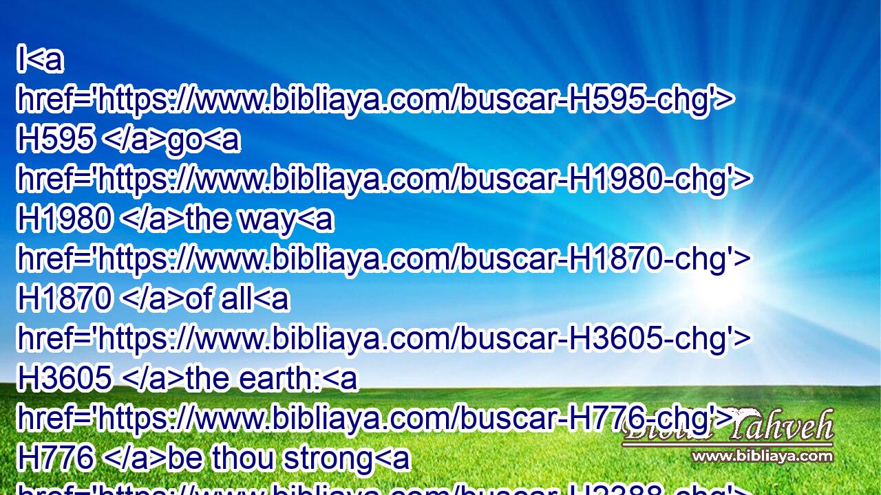 I H595 go H1980 the way H1870 of all H3605 the earth: H776 be thou strong H2388 therefore, and shew H1961 thyself a man;H376