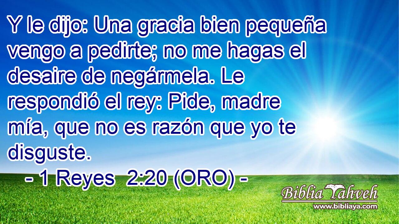  Y le dijo: Una gracia bien pequeña vengo a pedirte; no me hagas el desaire de negármela. Le respondió el rey: Pide, madre mía, que no es razón que yo te disguste. 
