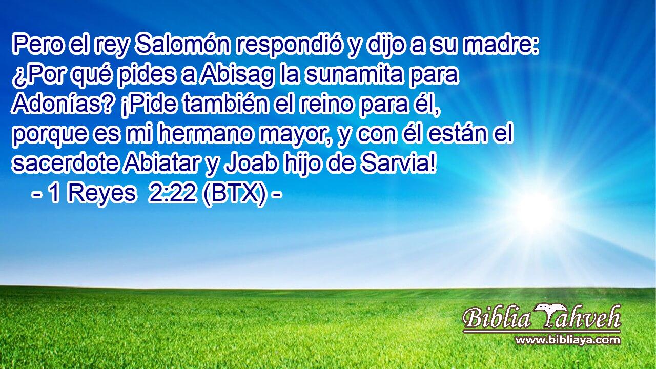 Pero el rey Salomón respondió y dijo a su madre: ¿Por qué pides a Abisag la sunamita para Adonías? ¡Pide también el reino para él, porque es mi hermano mayor, y con él están el sacerdote Abiatar y Joab hijo de Sarvia!